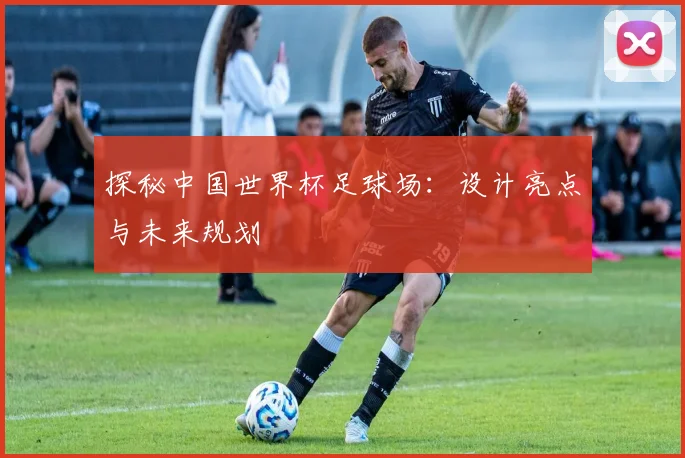 探秘中国世界杯足球场：设计亮点与未来规划