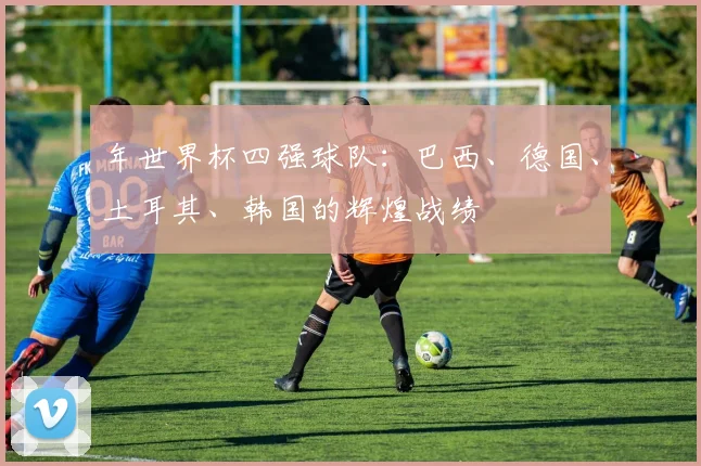 年世界杯四强球队：巴西、德国、土耳其、韩国的辉煌战绩