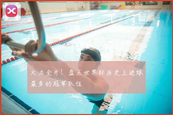 火力全开！盘点世界杯历史上进球最多的冠军队伍
