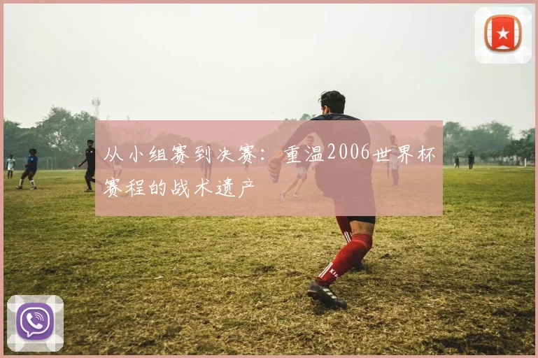 从小组赛到决赛：重温2006世界杯赛程的战术遗产