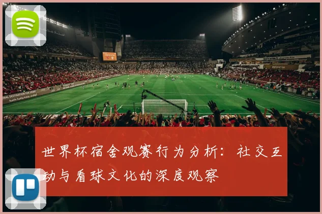 世界杯宿舍观赛行为分析：社交互动与看球文化的深度观察
