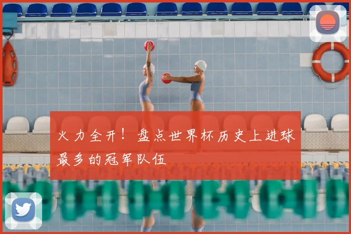 火力全开！盘点世界杯历史上进球最多的冠军队伍