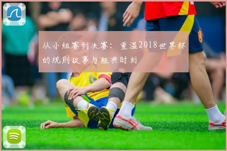 从小组赛到决赛：重温2018世界杯的规则故事与经典时刻
